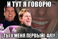 и тут я говорю ты у меня первый(-ая)!