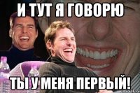 и тут я говорю ты у меня первый!