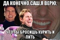 да конечно,саш,я верю, что ты бросишь курить и пить