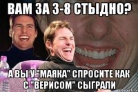 вам за 3-8 стыдно? а вы у "маяка" спросите как с "верисом" сыграли