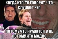 когда кто-то говорит, что слушает реп потому что нравится, а не потому что модно