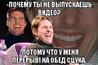 -почему ты не выпускаешь видео? -потому что у меня перерыв! на обед сцука.