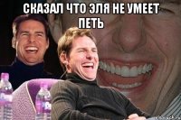 сказал что эля не умеет петь 