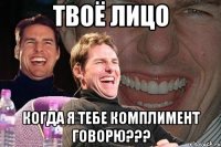 твоё лицо когда я тебе комплимент говорю???