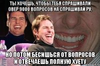 ты хочешь, чтобы тебя спрашивали овер 9000 вопросов на спрашивай ру, но потом бесишься от вопросов и отвечаешь полную хуету