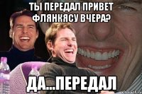 ты передал привет флянкясу вчера? да...передал