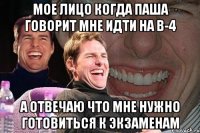 мое лицо когда паша говорит мне идти на в-4 а отвечаю что мне нужно готовиться к экзаменам