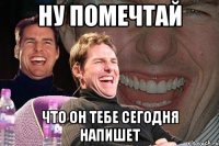 ну помечтай что он тебе сегодня напишет