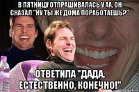 в пятницу отпрашивалась у аа, он сказал "ну ты же дома поработаешь?" ответила "дада, естественно, конечно!"