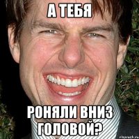 а тебя роняли вниз головой?