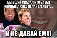 бывший сказал,что у тебя жирные ляхи.сделай егельет..... и не давай ему!