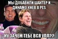 мы добавили шахтер и динамо киев в pes ну зачем тебе вся упл??