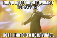 люди которые не слушают рок ахуенны хотя, никто его не слушает.