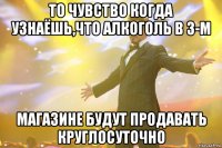 то чувство когда узнаёшь,что алкоголь в 3-м магазине будут продавать круглосуточно