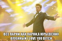  все парни как парни,а юрьевских охуенный i love you bitch