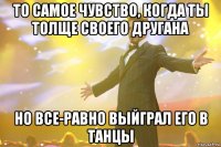 то самое чувство, когда ты толще своего другана но все-равно выйграл его в танцы