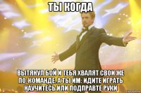 ты когда вытянул бой и тебя хвалят свои же по-команде, а ты им: идите играть научитесь или подправте руки