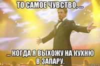 то самое чувство, ... ... когда я выхожу на кухню в запару.