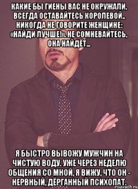 какие бы гиены вас не окружали, всегда оставайтесь королевой.. никогда не говорите женщине: «найди лучше!». не сомневайтесь, она найдёт... я быстро вывожу мужчин на чистую воду. уже через неделю общения со мной, я вижу, что он - нервный, дёрганный психопат.