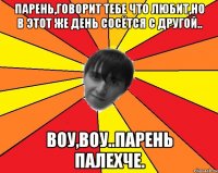 парень,говорит тебе что любит,но в этот же день сосётся с другой.. воу,воу..парень палехче.