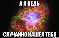 а я ведь случайно нашел тебя