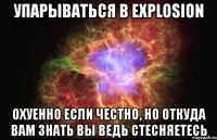 упарываться в explosion охуенно если честно, но откуда вам знать вы ведь стесняетесь