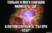 только я могу сначала написать "да" а потом спросить "ты про что?"