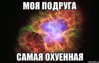 моя подруга самая охуенная