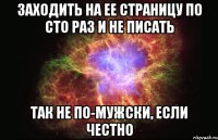 заходить на ее страницу по сто раз и не писать так не по-мужски, если честно