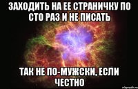 заходить на ее страничку по сто раз и не писать так не по-мужски, если честно