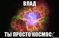 влад ты просто космос:*