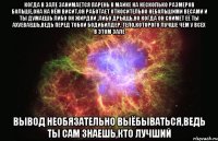 когда в зале занимается парень в майке на несколько размеров больше,она на нём висит,он работает относительно небольшими весами и ты думаешь либо он жирдяй ,либо дрыщь,но когда он снимет её ты ахуеваешь,ведь перед тобой бодибилдер, тело,которого лучше чем у всех в этом зале вывод необязательно выёбываться,ведь ты сам знаешь,кто лучший