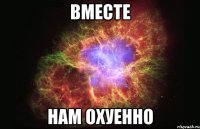 вместе нам охуенно