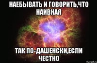 наебывать и говорить,что наивная так по-дашенски,если честно