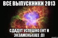 все выпускники 2013 сдадут успешно ент и экзамены(аее :d)