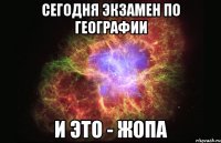 сегодня экзамен по географии и это - жопа