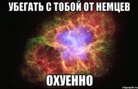 убегать с тобой от немцев охуенно