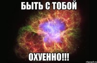 быть с тобой охуенно!!!