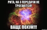 рита, на 3 передачи не трогаются! ваще похуй!!!