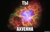 ты ахуенна