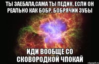 ты заебала,сама ты педик, если он реально как бобр, бобрячии зубы иди вообще со сковородкой чпокай