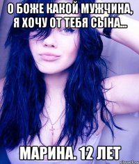 о боже какой мужчина, я хочу от тебя сына... марина. 12 лет