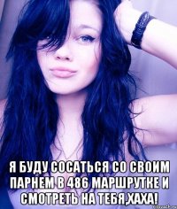  я буду сосаться со своим парнем в 486 маршрутке и смотреть на тебя,хаха!