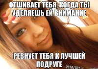 отшивает тебя, когда ты уделяешь ей внимание ревнует тебя к лучшей подруге