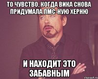 то чувство, когда вика снова придумала пмс-ную херню и находит это забавным