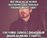 мое лицо когда на мои высокоинтелектуальные публикации не ставят а на чужие записи с дибильным дицом дауни мл. ставят)))