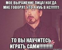 мое выражение лица! когда мне говорят что я нуб в кс!!!1 то вы научитесь играть сами!!!