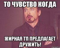 то чувство когда жирная тп предлагает дружить!