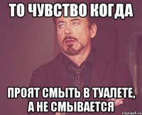 то чувство когда проят смыть в туалете, а не смывается