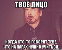 твоё лицо когда кто-то говорит тебе, что на парах нужно учиться.